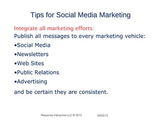 Tips for Social Media Marketing
Integrate all marketing efforts:
Publish all messages to every marketing vehicle:
•Social Media
•Newsletters
•Web Sites
•Public Relations
•Advertising
and be certain they are consistent.



          Response Interactive LLC © 2013   04/02/13
 