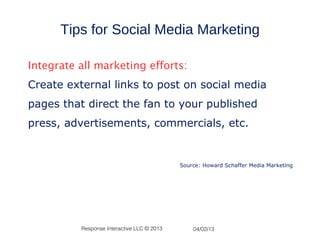 Tips for Social Media Marketing

Integrate all marketing efforts:
Create external links to post on social media
pages that direct the fan to your published
press, advertisements, commercials, etc.


                                            Source: Howard Schaffer Media Marketing




          Response Interactive LLC © 2013       04/02/13
 