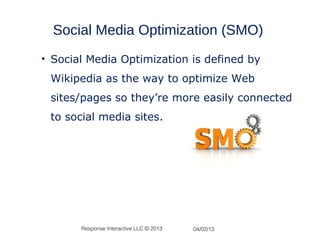 Social Media Optimization (SMO)
• Social Media Optimization is defined by
 Wikipedia as the way to optimize Web
 sites/pages so they’re more easily connected
 to social media sites.




       Response Interactive LLC © 2013   04/02/13
 