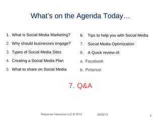 What’s on the Agenda Today…

1. What is Social Media Marketing?             6.   Tips to help you with Social Media

2. Why should businesses engage?               7.   Social Media Optimization

3. Types of Social Media Sites                 8.   A Quick review of:

4. Creating a Social Media Plan                a. Facebook

5. What to share on Social Media               b. Pinterest



                                       7. Q&A


                  Response Interactive LLC © 2013        04/02/13                        5
 