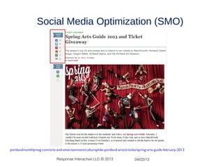 Social Media Optimization (SMO)




http://portlandmonthlymag.com/arts-and-entertainment/culturephile-portland-arts/articles/spring-arts-guide-february-2013

                                    Response Interactive LLC © 2013                    04/02/13
 