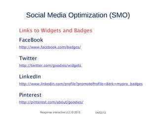 Social Media Optimization (SMO)

Links to Widgets and Badges
FaceBook
http://www.facebook.com/badges/


Twitter
http://twitter.com/goodies/widgets


LinkedIn
http://www.linkedin.com/profile?promoteProfile=&trk=mypro_badges


Pinterest
http://pinterest.com/about/goodies/

           Response Interactive LLC © 2013   04/02/13
 
