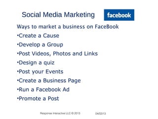 Social Media Marketing
Ways to market a business on FaceBook
•Create a Cause
•Develop a Group
•Post Videos, Photos and Links
•Design a quiz
•Post your Events
•Create a Business Page
•Run a Facebook Ad
•Promote a Post

        Response Interactive LLC © 2013   04/02/13
 