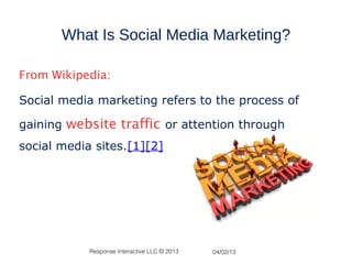 What Is Social Media Marketing?

From Wikipedia:

Social media marketing refers to the process of

gaining website traffic or attention through
social media sites.[1][2]




            Response Interactive LLC © 2013   04/02/13
 