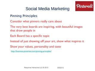 Social Media Marketing
Pinning Principles
Consider what pinners really care about
The very best boards are inspiring, with beautiful images
that draw people in
Each Board has a specific topic
Instead of just showing off your art, show what inspires it
Show your values, personality and taste
•http://business.pinterest.com/pinning-principles/




                Response Interactive LLC © 2013      04/02/13
 