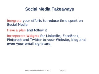 Social Media Takeaways

Integrate your efforts to reduce time spent on
Social Media
Have a plan and follow it
Incorporate Widgets for LinkedIn, FaceBook,
Pinterest and Twitter to your Website, blog and
even your email signature.




           Response Interactive LLC © 2013   04/02/13
 