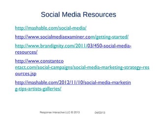 Social Media Resources
http://mashable.com/social-media/
http://www.socialmediaexaminer.com/getting-started/
http://www.brandignity.com/2011/03/450-social-media-
resources/
http://www.constantco
ntact.com/social-campaigns/social-media-marketing-strategy-res
ources.jsp
http://mashable.com/2012/11/10/social-media-marketin
g-tips-artists-galleries/



           Response Interactive LLC © 2013   04/02/13
 