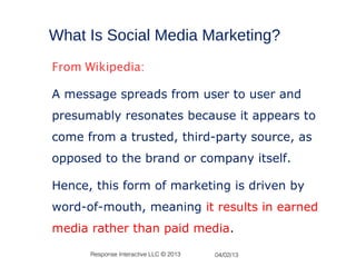 What Is Social Media Marketing?
From Wikipedia:

A message spreads from user to user and
presumably resonates because it appears to
come from a trusted, third-party source, as
opposed to the brand or company itself.

Hence, this form of marketing is driven by
word-of-mouth, meaning it results in earned
media rather than paid media.

      Response Interactive LLC © 2013   04/02/13
 