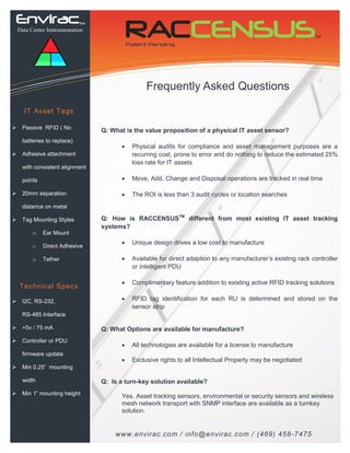 EnviracTM 
Data Center Instrumentation 
IT Asset Tags 
Passive RFID ( No batteries to replace) 
Adhesive attachment with consistent alignment points 
20mm separation 
distance on metal 
Tag Mounting Styles 
oEar Mount 
oDirect Adhesive 
oTether 
Technical Specs 
I2C, RS-232, 
RS-485 Interface 
+5v / 75 mA 
Controller or PDU firmware update 
Min 0.25” mounting width 
Min 1” mounting height 
Frequently Asked Questions 
www.envirac.com / info@envirac.com / (469) 458-7475 
RACCENSUSTM 
Patent Pending 
Q: What is the value proposition of a physical IT asset sensor? 
Physical audits for compliance and asset management purposes are a recurring cost, prone to error and do nothing to reduce the estimated 25% loss rate for IT assets 
Move, Add, Change and Disposal operations are tracked in real time 
The ROI is less than 3 audit cycles or location searches 
Q: How is RACCENSUSTM different from most existing IT asset tracking systems? 
Unique design drives a low cost to manufacture 
Available for direct adaption to any manufacturer’s existing rack controller or intelligent PDU 
Complimentary feature addition to existing active RFID tracking solutions 
RFID tag identification for each RU is determined and stored on the sensor strip 
Q: What Options are available for manufacture? 
All technologies are available for a license to manufacture 
Exclusive rights to all Intellectual Property may be negotiated 
Q: Is a turn-key solution available? 
Yes. Asset tracking sensors, environmental or security sensors and wireless mesh network transport with SNMP interface are available as a turnkey solution. 