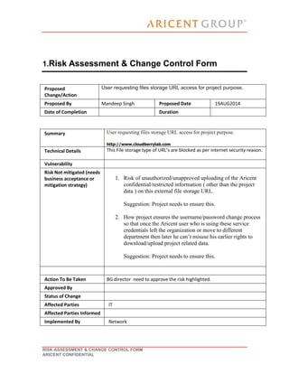 RISK ASSESSMENT & CHANGE CONTROL FORM
ARICENT CONFIDENTIAL
1.Risk Assessment & Change Control Form
Proposed
Change/Action
User requesting files storage URL access for project purpose.
Proposed By Mandeep Singh Proposed Date 19AUG2014
Date of Completion Duration
Summary User requesting files storage URL access for project purpose.
http://www.cloudberrylab.com
Technical Details This File storage type of URL’s are blocked as per internet security reason.
Vulnerability
Risk Not mitigated (needs
business acceptance or
mitigation strategy)
1. Risk of unauthorized/unapproved uploading of the Aricent
confidential/restricted information ( other than the project
data ) on this external file storage URL.
Suggestion: Project needs to ensure this.
2. How project ensures the username/password change process
so that once the Aricent user who is using these service
credentials left the organization or move to different
department then later he can’t misuse his earlier rights to
download/upload project related data.
Suggestion: Project needs to ensure this.
Action To Be Taken BG director need to approve the risk highlighted.
Approved By
Status of Change
Affected Parties IT
Affected Parties Informed
Implemented By Network
 