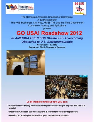 The Romanian American Chamber of Commerce
                          in partnership with
   The HUB Bucharest, Cluj Hub, ARIES-TM, and the Timis Chamber of
                Commerce, Industry and Agriculture
                                present

        GO USA! Roadshow 2012
   IS AMERICA OPEN FOR BUSINESS? Overcoming
         Obstacles to U.S. Entrepreneurship
                            November 5 - 9, 2012
                     Bucharest, Cluj & Timisoara, Romania




                   Look inside to find out how you can:
• Explore issues facing Romanian entrepreneurs wishing to expand into the U.S.
  market
• Meet with American business experts & learn from other entrepreneurs
• Develop an action plan to position your business for success
 