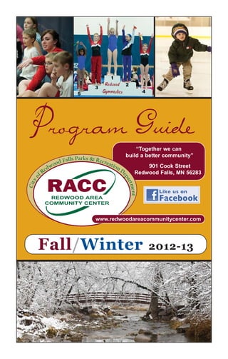 Program Guide
                                                           “Together we can
                                                       build a better community”
                     od   Falls Parks & Recre
                                             at io
              d   wo                              nD          901 Cook Street
          e
       fR                                                 Redwood Falls, MN 56283
                                                   ep
  o




                                                     art
   y




              RACC
Cit




                                                        ment




                                                                   Like us on
          REDWOOD AREA
         COMMUNITY CENTER
                                                                   Facebook

                                        www.redwoodareacommunitycenter.com




       Fall/Winter                                             2012-13
 