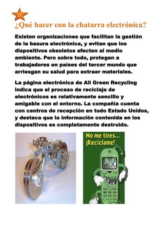 ¿Qué hacer con la chatarra electrónica?
Existen organizaciones que facilitan la gestión
de la basura electrónica, y evitan que los
dispositivos obsoletos afecten al medio
ambiente. Pero sobre todo, protegen a
trabajadores en países del tercer mundo que
arriesgan su salud para extraer materiales.

La página electrónica de All Green Recycling
indica que el proceso de reciclaje de
electrónicos es relativamente sencillo y
amigable con el entorno. La compañía cuenta
con centros de recepción en todo Estado Unidos,
y destaca que la información contenida en los
dispositivos es completamente destruido.
 