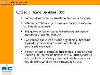 Bob  requiere consultar su estado de cuenta bancaria Solicita permiso a su jefe para acercarse al banco en su hora de almuerzo. Bob  quiere evitar el uso de la red corporativa para acceder a su cuenta bancaria. Bob  conoce que el certificado digital de su banco ha expirado, y no se siente seguro aceptando un certificado expirado. A pesar de que el banco de  Bob  brinda la opción a sus usuarios, de utilizar un teclado virtual,  Bob  conoce la existencia de técnicas  [5]  por medio de las cuales es posible capturar el ingreso a través de su uso. Acceso a Home Banking: Bob 