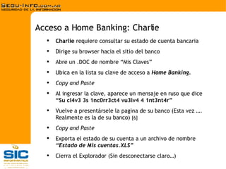 Charlie  requiere consultar su estado de cuenta bancaria Dirige su browser hacia el sitio del banco Abre un .DOC de nombre “Mis Claves” Ubica en la lista su clave de acceso a  Home Banking . Copy and Paste Al ingresar la clave, aparece un mensaje en ruso que dice  “Su cl4v3 3s 1nc0rr3ct4 vu3lv4 4 1nt3nt4r” Vuelve a presentársele la pagina de su banco (Esta vez …. Realmente es la de su banco)  [6] Copy and Paste Exporta el estado de su cuenta a un archivo de nombre  “Estado de Mis cuentas.XLS” Cierra el Explorador (Sin desconectarse claro…) Acceso a Home Banking: Charlie 