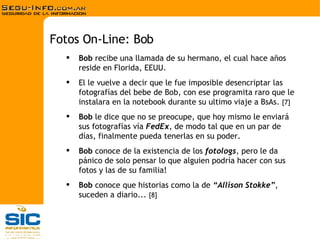 Bob  recibe una llamada de su hermano, el cual hace años reside en Florida, EEUU. El le vuelve a decir que le fue imposible desencriptar las fotografías del bebe de Bob, con ese programita raro que le instalara en la notebook durante su ultimo viaje a BsAs.  [7] Bob  le dice que no se preocupe, que hoy mismo le enviará sus fotografías vía  FedEx , de modo tal que en un par de días, finalmente pueda tenerlas en su poder. Bob  conoce de la existencia de los  fotologs , pero le da pánico de solo pensar lo que alguien podría hacer con sus fotos y las de su familia! Bob  conoce que historias como la de   “ Allison Stokke” , suceden a diario...  [8] Fotos On-Line: Bob 