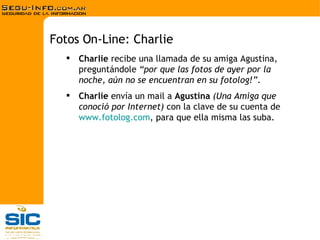Charlie  recibe una llamada de su amiga Agustina, preguntándole  “por que las fotos de ayer por la noche, aún no se encuentran en su fotolog!” . Charlie  envía un mail a  Agustina   (Una Amiga que conoció por Internet)  con la clave de su cuenta de  www.fotolog.com , para que ella misma las suba.  Fotos On-Line: Charlie 