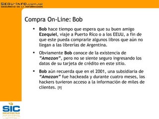 Bob  hace tiempo que espera que su buen amigo  Ezequiel , viaje a Puerto Ríco o a los EEUU, a fin de que este pueda comprarle algunos libros que aún no llegan a las librerías de Argentina. Obviamente  Bob  conoce de la existencia de  ”Amazon” , pero no se siente seguro ingresando los datos de su tarjeta de crédito en este sitio. Bob  aún recuerda que en el 2001, una subsidiaria de  “Amazon”  fue hackeada y durante cuatro meses, los hackers tuvieron acceso a la información de miles de clientes.  [9] Compra On-Line: Bob 