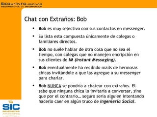 Bob  es muy selectivo con sus contactos en messenger. Su lista esta compuesta únicamente de colegas o familiares directos. Bob  no suele hablar de otra cosa que no sea el tiempo, con colegas que no manejen encripción en sus clientes de  IM (Instant Messaging) . Bob  eventualmente ha recibido mails de hermosas chicas invitándole a que las agregue a su  messenger  para charlar. Bob   NUNCA  se pondría a chatear con extraños. El sabe que ninguna chica lo invitaría a conversar, sino que por el contrario… seguro seria alguien intentando hacerlo caer en algún truco de  Ingeniería Social . Chat con Extraños: Bob 