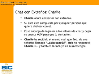 Charlie  adora conversar con extraños.  Su lista esta compuesta por cualquier persona que quiera chatear con el. El se encarga de ingresar a los salones de chat y dejar su cuenta  MSN  para que lo contacten. Charlie  ha recibido el mismo mail que  Bob , de una señorita llamada  “LaMorocha25” ,  Bob  no respondió  Charlie  si… y también la incluyo en su messenger. Chat con Extraños: Charlie 