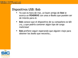 Ya casi es hora de irse, un buen amigo de  Bob  le acerca un  PENDRIVE  con unos e-Books que pueden ser de interés para el. Bob  conoce que el dispositivo de su compañero es  U3  [10] , y que podría contener algún tipo de carga maliciosa!  Bob  prefiere seguir esperando que alguien viaje para obtener los  books  que necesita… Dispositivos USB: Bob 