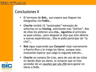El hermano de  Bob … aun espera que lleguen las fotografías vía  FedEx … Charlie  recibió 12  “acalorados”  mensajes de señoritas en su  fotolog , solicitando mas  “fotitos” . Dos de ellas les pidieron una  cita …  Agustina  al principio se puso celosa… pero después le dijo que esta abierta a nuevas experiencias… Ella le pidió participar de “la cita”… Bob  sigue esperando que  Ezequiel  viaje nuevamente a Puerto Rico y le traiga los libros, aunque esta evaluando esperar que salga la segunda edición… Charlie  no compra On-Line, pero de uno de los sitios en donde dejo sus datos, le avisaron que se hizo acreedor de un  voucher por u$s 250  para gastar en libros o DvDs. Conclusiones II 