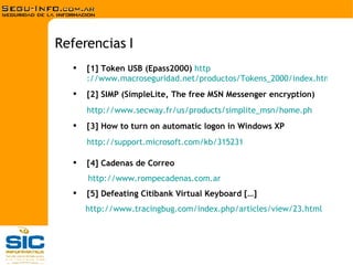 [1] Token USB (Epass2000)   http ://www.macroseguridad.net/productos/Tokens_2000/index.html [2] SIMP (SimpleLite, The free MSN Messenger encryption) http://www.secway.fr/us/products/simplite_msn/home.ph [3] How to turn on automatic logon in Windows XP http://support.microsoft.com/kb/315231 [4] Cadenas de Correo http ://www.rompecadenas.com.ar [5] Defeating Citibank Virtual Keyboard […] http :// www.tracingbug.com / index.php / articles / view /23. html Referencias I 