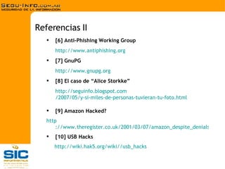 [6] Anti-Phishing Working Group http:// www.antiphishing.org [7] GnuPG http:// www.gnupg.org [8] El caso de “Alice Storkke” http:// seguinfo.blogspot.com /2007/05/y-si-miles-de-personas-tuvieran-tu- foto.html [9] Amazon Hacked?   http ://www.theregister.co.uk/2001/03/07/amazon_despite_denials_was_warned [10] USB Hacks http://wiki.hak5.org/wiki// usb_hacks Referencias II 