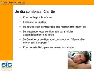 Charlie  llega a la oficina Enciende su Laptop Su equipo esta configurado con  “automatic logon”  [3] Su Messenger esta configurado para iniciar automáticamente al inicio Su Gmail esta configurado con la opción  “Remember me on this computer” Charlie  esta listo para comenzar a trabajar Un día comienza: Charlie 