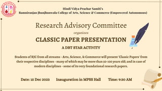 Students of RJC from all streams - Arts, Science, & Commerce will present 'Classic Papers' from
their respective disciplines - many of which may be more than 50-100 years old; and in case of
modern disciplines - some of its very foundational research papers.
Hindi Vidya Prachar Samiti’s
Ramniranjan Jhunjhunwala College of Arts, Science & Commerce (Empowered Autonomous)
Research Advisory Committee
organizes
CLASSIC PAPER PRESENTATION
Date: 15 Dec 2023 Inauguration in MPSS Hall Time: 9:30 AM
A DBT STAR ACTIVITY
 