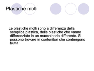 Plastiche molli Le plastiche molli sono a differenza della semplice plastica, delle plastiche che vanno differenziate in un macchinario differente. Si possono trovare in contenitori che contengono frutta. 