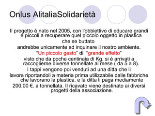 Onlus AlitaliaSolidarietà Il progetto è nato nel 2005, con l'obbiettivo di educare grandi e piccoli a recuperare quel piccolo oggetto in plastica  che se buttato  andrebbe unicamente ad inquinare il nostro ambiente. “ Un piccolo gesto ” di  “ grande effetto ”  visto che da poche centinaia di Kg. si è arrivati a raccoglierne diverse tonnellate al mese ( da 5 a 8).  I tappi vengono poi venduti ad una ditta che li lavora riportandoli a materia prima utilizzabile dalle fabbriche che lavorano la plastica, e la ditta li paga mediamente 200,00 €. a tonnellata. Il ricavato viene destinato ai diversi progetti della associazione. 