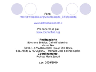Fonti:  http://it.wikipedia.org/wiki/Raccolta_differenziata www.alitaliasolidarietà.it Per saperne di più: www.menorifiuti.org Realizzazione Bocchese Beatrice, Calindri Valentina  classe 2As dell’I.I.S. di Via Delle Sette Chiese 259, Roma Sez. Ass.ta JJ ROUSSEAU – Indirizzo Liceo Scienze Sociali Coordinamento: Prof.ssa Maria Zanchi a.sc. 2009/2010 