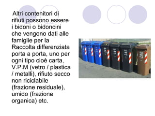Altri contenitori di rifiuti possono essere i bidoni o bidoncini che vengono dati alle famiglie per la Raccolta differenziata porta a porta, uno per ogni tipo cioè carta, V.P.M (vetro / plastica / metalli), rifiuto secco non riciclabile (frazione residuale), umido (frazione organica) etc.  