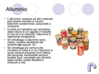 Alluminio L’alluminio, assieme ad altri materiali, può essere raccolto in sacchi, bidoncini condominiali, cassonetti o campane. Il modo più semplice per accertarsi della natura di un oggetto in metallo è l’uso di una calamita: l’alluminio è totalmente amagnetico. Gli imballaggi in alluminio sono, inoltre, sempre identificati dal simbolo  alu  oppure ‘AL’. Gli imballaggi più comuni che circolano in casa e in cui l’alluminio è quasi sempre presente sono:lattine per bevande, bombolette aerosol, scatole food, vaschette per alimenti, foglio sottile, tubetti flessibili e chiusure a vite. 