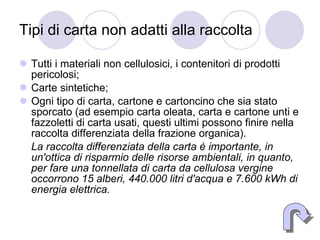 Tipi di carta non adatti alla raccolta  Tutti i materiali non cellulosici, i contenitori di prodotti pericolosi;  Carte sintetiche;  Ogni tipo di carta, cartone e cartoncino che sia stato sporcato (ad esempio carta oleata, carta e cartone unti e fazzoletti di carta usati, questi ultimi possono finire nella raccolta differenziata della frazione organica).  La raccolta differenziata della carta è importante, in un'ottica di risparmio delle risorse ambientali, in quanto, per fare una tonnellata di carta da cellulosa vergine occorrono 15 alberi, 440.000 litri d'acqua e 7.600 kWh di energia elettrica. 