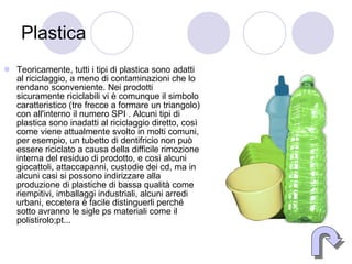 Plastica Teoricamente, tutti i tipi di plastica sono adatti al riciclaggio, a meno di contaminazioni che lo rendano sconveniente. Nei prodotti sicuramente riciclabili vi è comunque il simbolo caratteristico (tre frecce a formare un triangolo) con all'interno il numero SPI . Alcuni tipi di plastica sono inadatti al riciclaggio diretto, così come viene attualmente svolto in molti comuni, per esempio, un tubetto di dentifricio non può essere riciclato a causa della difficile rimozione interna del residuo di prodotto, e così alcuni giocattoli, attaccapanni, custodie dei cd, ma in alcuni casi si possono indirizzare alla produzione di plastiche di bassa qualità come riempitivi, imballaggi industriali, alcuni arredi urbani, eccetera è facile distinguerli perché sotto avranno le sigle ps materiali come il polistirolo;pt... 