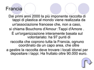 Francia Dai primi anni 2000 la più imponente raccolta di tappi di plastica al mondo viene realizzata da un'associazione francese che, non a caso,  si chiama Bouchons d'Amour :Tappi d'Amore .  È un'organizzazione interamente basata sul volontariato: ha 97 punti di raccolta che coprono tutta la Francia, ognuno coordinato da un capo area, che oltre a gestire la raccolta deve trovare i locali idonei per depositare i tappi. Ha fruttato oltre 90.000 euro. 