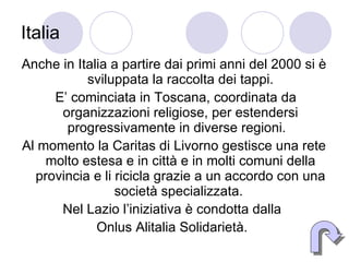 Italia Anche in Italia a partire dai primi anni del 2000 si è sviluppata la raccolta dei tappi. E’ cominciata in Toscana, coordinata da organizzazioni religiose, per estendersi progressivamente in diverse regioni.  Al momento la Caritas di Livorno gestisce una rete molto estesa e in città e in molti comuni della provincia e li ricicla grazie a un accordo con una società specializzata.  Nel Lazio l’iniziativa è condotta dalla  Onlus Alitalia Solidarietà.  