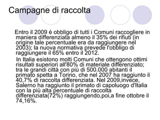 Campagne di raccolta Entro il 2009 è obbligo di tutti i Comuni raccogliere in maniera differenziata almeno il 35% dei rifiuti (in origine tale percentuale era da raggiungere nel 2003); la nuova normativa prevede l'obbligo di raggiungere il 65% entro il 2012. In Italia esistono molti Comuni che ottengono ottimi risultati superiori all'80% di materiale differenziato; tra le grandi città con più di 500.000 abitanti il primato spetta a Torino, che nel 2007 ha raggiunto il 40,7% di raccolta differenziata. Nel 2009,invece, Salerno ha raggiunto il primato di capoluogo d'Italia con la più alta percentuale di raccolta differenziata(72%) raggiungendo,poi,a fine ottobre il 74,16%. 