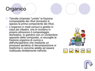Organico Talvolta chiamato "umido" la frazione compostabile dei rifiuti domestici è spesso la prima componente dei rifiuti. L'organico in molti comuni è gestito in casa dai cittadini, che lo riciclano in proprio attraverso il compostaggio domestico. In giardino con un contenitore apposito detto composter, si raccoglie la frazione organica di cucina e dell'orto/giardino che mediante un processo aerobico di decomposizione si trasforma in concime adatto ad essere riutilizzato direttamente nell'orto.  Indietro 