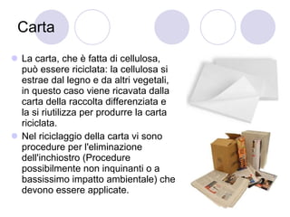 Carta La carta, che è fatta di cellulosa, può essere riciclata: la cellulosa si estrae dal legno e da altri vegetali, in questo caso viene ricavata dalla carta della raccolta differenziata e la si riutilizza per produrre la carta riciclata. Nel riciclaggio della carta vi sono procedure per l'eliminazione dell'inchiostro (Procedure possibilmente non inquinanti o a bassissimo impatto ambientale) che devono essere applicate. 