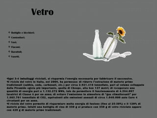 Vetro
 Bottiglie e bicchieri;
 Contenitori;
 Vasi;
 Flaconi;
 Barattoli;
 Vasetti.
•Ogni 3-4 imballaggi riciclati, si risparmia l’energia necessaria per fabbricare il successivo.
•Il riciclo del vetro in Italia, nel 2008, ha permesso: di ridurre l’estrazione di materie prime
tradizionali (sabbia, soda, carbonati, etc.) per circa 2.921.416 tonnellate, pari al volume sviluppato
dalla Piramide egizia più importante, quella di Cheope, alta ben 137 metri; di recuperare una
quantità di energia pari a 1.132.272 MWh, tale da permettere il funzionamento di 4.584.097
lavatrici di Classe A per un anno; di evitare l’emissione in atmosfera di “gas climalteranti” per
1.865.761 tonnellate di CO2, equivalenti alle emissioni annuali di circa 1.040.000 auto Euro 4
circolanti per un anno.
•Il riciclo del vetro permette di risparmiare molta energia di fusione (fino al 25-30%) e il 120% di
materie prime. Infatti una bottiglia di vino di 350 g si produce con 350 g di vetro riciclato oppure
con 420 g di materie prime tradizionali.
 