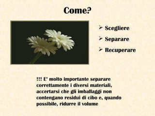 Come?
 Scegliere
 Separare
 Recuperare
!!! E’ molto importante separare
correttamente i diversi materiali,
accertarsi che gli imballaggi non
contengano residui di cibo e, quando
possibile, ridurre il volume
 