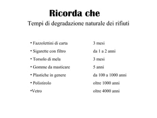 Ricorda che
Tempi di degradazione naturale dei rifiuti
• Fazzolettini di carta 3 mesi
• Sigarette con filtro da 1 a 2 anni
• Torsolo di mela 3 mesi
• Gomme da masticare 5 anni
• Plastiche in genere da 100 a 1000 anni
• Polistirolo oltre 1000 anni
•Vetro oltre 4000 anni
 
