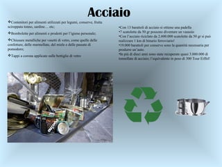 Contenitori per alimenti utilizzati per legumi, conserve, frutta
sciroppata tonno, sardine… etc;
Bombolette per alimenti e prodotti per l’igiene personale;
Chiusure metalliche per vasetti di vetro, come quelle delle
confetture, delle marmellate, del miele e delle passate di
pomodoro;
Tappi a corona applicate sulle bottiglie di vetro
•Con 13 barattoli di acciaio si ottiene una padella
•7 scatolette da 50 gr possono diventare un vassoio
•Con l’acciaio riciclato da 2.600.000 scatolette da 50 gr si può
realizzare 1 km di binario ferroviario!
•19.000 barattoli per conserve sono la quantità necessaria per
produrre un’auto.
•In più di dieci anni sono state recuperate quasi 3.000.000 di
tonnellate di acciaio; l’equivalente in peso di 300 Tour Eiffel!
Acciaio
 