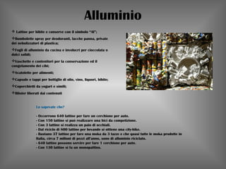 Alluminio
 Lattine per bibite e conserve con il simbolo “Al”;
Bombolette spray per deodoranti, lacche panna, private
dei nebulizzatori di plastica;
Fogli di alluminio da cucina e involucri per cioccolata o
dolci solidi;
Vaschette e contenitori per la conservazione ed il
congelamento dei cibi;
Scatolette per alimenti;
Capsule e tappi per bottiglie di olio, vino, liquori, bibite;
Coperchietti da yogurt e simili;
Blister liberati dai contenuti
Lo sapevate che?
                           
- Occorrono 640 lattine per fare un cerchione per auto.
- Con 150 lattine si può realizzare una bici da competizione.
- Con 3 lattine si realizza un paio di occhiali.
- Dal riciclo di 800 lattine per bevande si ottiene una city-bike.
- Bastano 37 lattine per fare una moka da 3 tazze e che quasi tutte le moka prodotte in
Italia, circa 7 milioni di pezzi all’anno, sono di alluminio riciclato.
- 640 lattine possono servire per fare 1 cerchione per auto.
- Con 130 lattine si fa un monopattino.
 