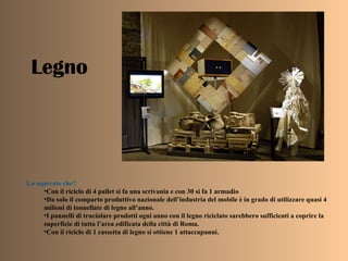 Legno
Lo sapevate che?
•Con il riciclo di 4 pallet si fa una scrivania e con 30 si fa 1 armadio
•Da solo il comparto produttivo nazionale dell’industria del mobile è in grado di utilizzare quasi 4
milioni di tonnellate di legno all’anno.
•I pannelli di truciolare prodotti ogni anno con il legno riciclato sarebbero sufficienti a coprire la
superficie di tutta l’area edificata della città di Roma.
•Con il riciclo di 1 cassetta di legno si ottiene 1 attaccapanni.
 