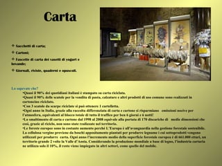 Carta
 Sacchetti di carta;
 Cartoni;
 Fascette di carta dei vasetti di yogurt e
bevande;
 Giornali, riviste, quaderni e opuscoli.
Lo sapevate che?
•Quasi il 90% dei quotidiani italiani è stampato su carta riciclata.
•Quasi il 90% delle scatole per la vendita di pasta, calzature e altri prodotti di uso comune sono realizzati in
cartoncino riciclato.
•Con 3 scatole da scarpe riciclate si può ottenere 1 cartelletta.
•Ogni anno in Italia, grazie alla raccolta differenziata di carta e cartone si risparmiano emissioni nocive per
l’atmosfera, equivalenti al blocco totale di tutto il traffico per ben 6 giorni e 6 notti!
•Lo smaltimento di carta e cartone dal 1998 al 2008 equivale alla portata di 170 discariche di medie dimensioni che
così, grazie al riciclo, non sono state realizzate nel territorio.
•Le foreste europee sono in costante aumento perché L’Europa è all’avanguardia nella gestione forestale sostenibile.
La cellulosa vergine proviene da boschi appositamente piantati per produrre legname i cui sottoprodotti vengono
utilizzati per produrre carta. Ogni anno l’incremento medio della superficie forestale europea è di 661.000 ettari, un
territorio grande 2 volte la Valle d’Aosta. Considerando la produzione mondiale a base di legno, l’industria cartaria
ne utilizza solo il 10%, il resto viene impiegato in altri settori, come quello del mobile.
 