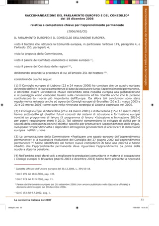 Raccomandazione del Parlamento europeo e del Consiglio
                    RACCOMANDAZIONE DEL PARLAMENTO EUROPEO E DEL CONSIGLIO*
                                      del 18 dicembre 2006

                         relativa a competenze chiave per l’apprendimento permanente

                                                         (2006/962/CE)

       IL PARLAMENTO EUROPEO E IL CONSIGLIO DELL’UNIONE EUROPEA,

       visto il trattato che istituisce la Comunità europea, in particolare l’articolo 149, paragrafo 4, e
       l’articolo 150, paragrafo 4,

       vista la proposta della Commissione,

       visto il parere del Comitato economico e sociale europeo (1),

       visto il parere del Comitato delle regioni            ,
                                                           (2)



       deliberando secondo la procedura di cui all’articolo 251 del trattato              (3)
                                                                                                ,

       considerando quanto segue:

       (1) Il Consiglio europeo di Lisbona (23 e 24 marzo 2000) ha concluso che un quadro europeo
       dovrebbe deﬁnire le nuove competenze di base da assicurare lungo l’apprendimento permanente,
       e dovrebbe essere un’iniziativa chiave nell’ambito della risposta europea alla globalizzazione
       e al passaggio verso economie basate sulla conoscenza ed ha ribadito anche che le persone
       costituiscono la risorsa più importante dell’Europa. Da allora tali conclusioni sono state
       regolarmente reiterate anche ad opera dei Consigli europei di Bruxelles (20 e 21 marzo 2003 e
       22 e 23 marzo 2005) come pure nella rinnovata strategia di Lisbona approvata nel 2005.

       (2) I Consigli europei di Stoccolma (23 e 24 marzo 2001) e di Barcellona (15 e 16 marzo 2002)
       hanno sottoscritto gli obiettivi futuri concreti dei sistemi di istruzione e formazione europei
       nonché un programma di lavoro (il programma di lavoro «Istruzione e formazione 2010»)
       per poterli raggiungere entro il 2010. Tali obiettivi comprendono lo sviluppo di abilità per la
       società della conoscenza nonché obiettivi speciﬁci per promuovere l’apprendimento delle lingue,
       sviluppare l’imprenditorialità e rispondere all’esigenza generalizzata di accrescere la dimensione
       europea nell’istruzione.

       (3) La comunicazione della Commissione «Realizzare uno spazio europeo dell’apprendimento
       permanente» e la successiva risoluzione del Consiglio del 27 giugno 2002 sull’apprendimento
       permanente (4) hanno identiﬁcato nel fornire nuove competenze di base una priorità e hanno
       ribadito che l’apprendimento permanente deve riguardare l’apprendimento da prima della
       scuola a dopo la pensione.

       (4) Nell’ambito degli sforzi volti a migliorare le prestazioni comunitarie in materia di occupazione
       i Consigli europei di Bruxelles (marzo 2003 e dicembre 2003) hanno fatto presente la necessità


       *
            Gazzetta ufﬁciale dell’Unione europea del 30.12.2006, L. 394/10-18.

        1
            GU C 195 del 18.8.2006, pag. 109.

        2
            GU C 229 del 22.9.2006, pag. 21.

        3
            Parere del Parlamento europeo del 26 settembre 2006 (non ancora pubblicato nella Gazzetta ufﬁciale) e
            decisione del Consiglio del 18 dicembre 2006.

        4
            GU C 163 del 9.7.2002, pag. 1.


       La normativa italiana dal 2007                                                                                        33

obbligo01.indd 33                                                                                                   7-09-2007 10:31:24
 